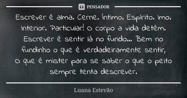 Escrever é alma. Cerne. Íntimo. Espírito. Imo. Interior. Particular! O corpo a vida detém. Escrever é sentir lá no fundo... Bem no fundinho o que é verdadeirame... Frase de Luana Estevão.