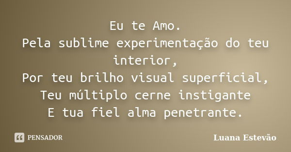 Eu te Amo. Pela sublime experimentação do teu interior, Por teu brilho visual superficial, Teu múltiplo cerne instigante E tua fiel alma penetrante.... Frase de Luana Estevão.