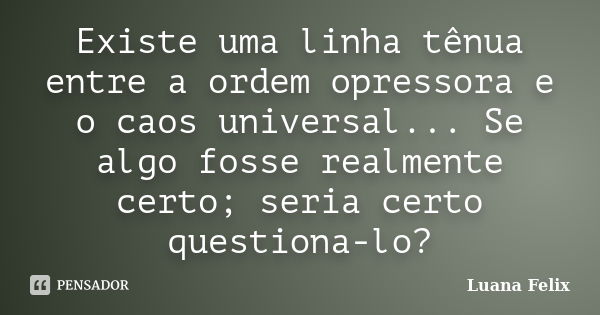 Existe uma linha tênua entre a ordem opressora e o caos universal... Se algo fosse realmente certo; seria certo questiona-lo?... Frase de Luana Felix.