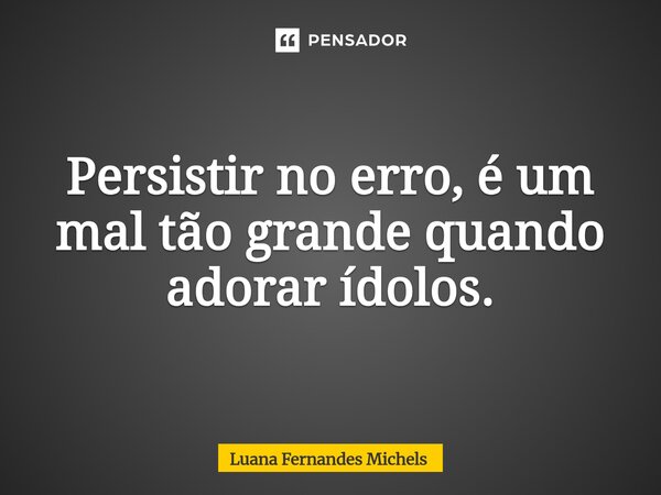 ⁠Persistir no erro, é um mal tão grande quando adorar ídolos.... Frase de Luana Fernandes Michels.