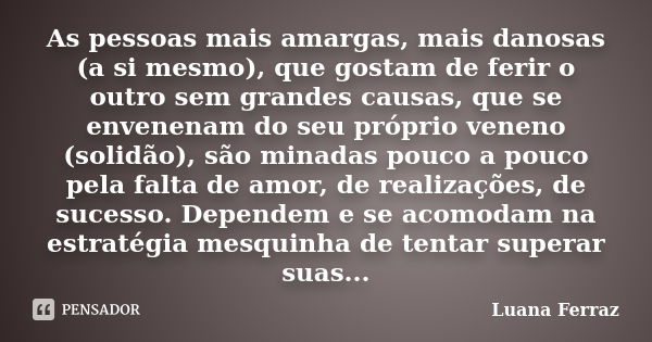 As pessoas mais amargas, mais danosas (a si mesmo), que gostam de ferir o outro sem grandes causas, que se envenenam do seu próprio veneno (solidão), são minada... Frase de Luana Ferraz.