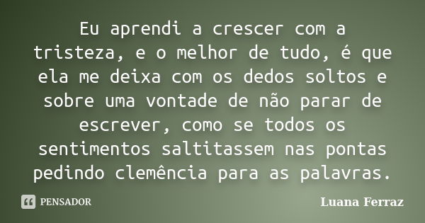 Eu aprendi a crescer com a tristeza, e o melhor de tudo, é que ela me deixa com os dedos soltos e sobre uma vontade de não parar de escrever, como se todos os s... Frase de Luana Ferraz.