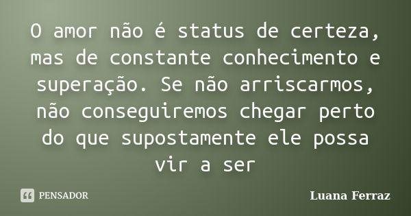 O amor não é status de certeza, mas de constante conhecimento e superação. Se não arriscarmos, não conseguiremos chegar perto do que supostamente ele possa vir ... Frase de Luana Ferraz.