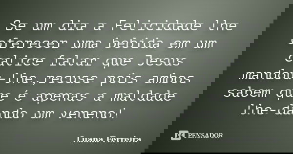 Se um dia a Felicidade lhe oferecer uma bebida em um calice falar que Jesus mandou-lhe,recuse pois ambos sabem que é apenas a maldade lhe-dando um veneno!... Frase de Luana-Ferreira.