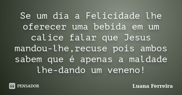 Se um dia a Felicidade lhe oferecer uma bebida em um calice falar que Jesus mandou-lhe,recuse pois ambos sabem que é apenas a maldade lhe-dando um veneno!... Frase de Luana-Ferreira.