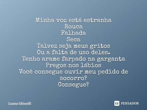 ⁠Minha voz está estranha
Rouca
Falhada
Seca
Talvez seja meus gritos
Ou a falta de uso deles.
Tenho arame farpado na garganta
Pregos nos lábios
Você consegue ouv... Frase de Luana Ghisolfi.