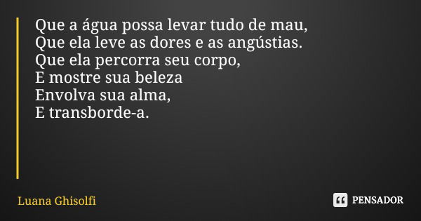 Que a água possa levar tudo de mau, Que ela leve as dores e as angústias. Que ela percorra seu corpo, E mostre sua beleza Envolva sua alma, E transborde-a.... Frase de Luana Ghisolfi.