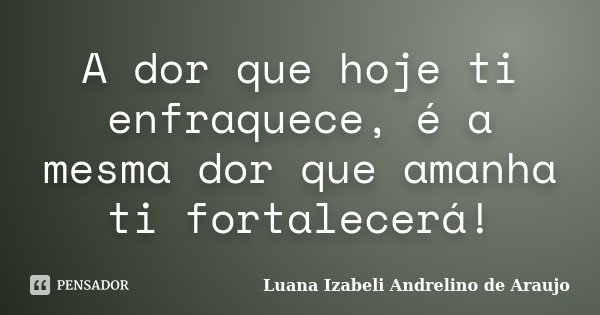 A dor que hoje ti enfraquece, é a mesma dor que amanha ti fortalecerá!... Frase de Luana Izabeli Andrelino de Araujo.