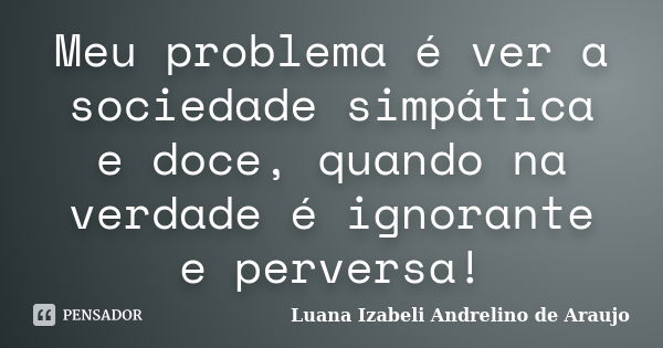 Meu problema é ver a sociedade simpática e doce, quando na verdade é ignorante e perversa!... Frase de Luana izabeli Andrelino de Araujo.