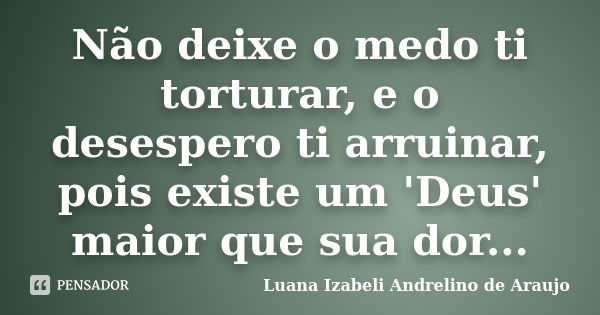 Não deixe o medo ti torturar, e o desespero ti arruinar, pois existe um 'Deus' maior que sua dor...... Frase de Luana izabeli Andrelino de Araujo.