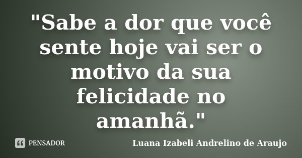 "Sabe a dor que você sente hoje vai ser o motivo da sua felicidade no amanhã."... Frase de Luana Izabeli Andrelino de Araujo.