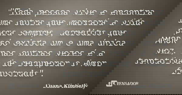 "Toda pessoa vive e encontra uma outra que marcará a vida para sempre, acredito que AMOR só exista um e uma única vez, nas outras vezes é a tentativa de re... Frase de Luana Kimbelly.