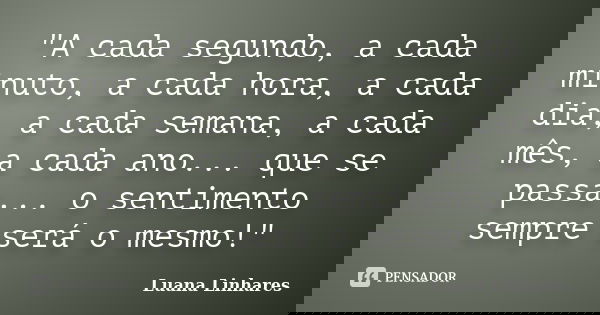 "A cada segundo, a cada minuto, a cada hora, a cada dia, a cada semana, a cada mês, a cada ano... que se passa... o sentimento sempre será o mesmo!"... Frase de Luana Linhares.