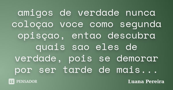 amigos de verdade nunca coloçao voce como segunda opisçao, entao descubra quais sao eles de verdade, pois se demorar por ser tarde de mais...... Frase de luana pereira.