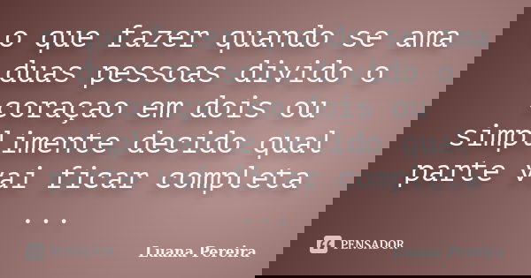 o que fazer quando se ama duas pessoas divido o coraçao em dois ou simplimente decido qual parte vai ficar completa ...... Frase de luana pereira.