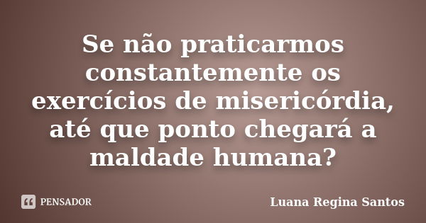 Se não praticarmos constantemente os exercícios de misericórdia, até que ponto chegará a maldade humana?... Frase de Luana Regina Santos.