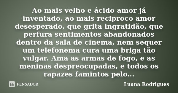 Ao mais velho e ácido amor já inventado, ao mais reciproco amor desesperado, que grita ingratidão, que perfura sentimentos abandonados dentro da sala de cinema,... Frase de Luana Rodrigues..