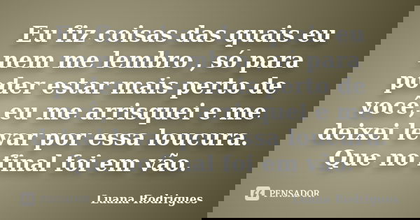 Eu fiz coisas das quais eu nem me lembro , só para poder estar mais perto de você, eu me arrisquei e me deixei levar por essa loucura. Que no final foi em vão.... Frase de Luana Rodrigues..