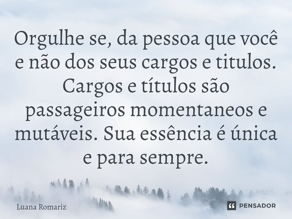 ⁠Orgulhe se, da pessoa que você e não dos seus cargos e titulos. Cargos e títulos são passageiros momentaneos e mutáveis. Sua essência é única e para sempre.... Frase de Luana Romariz.