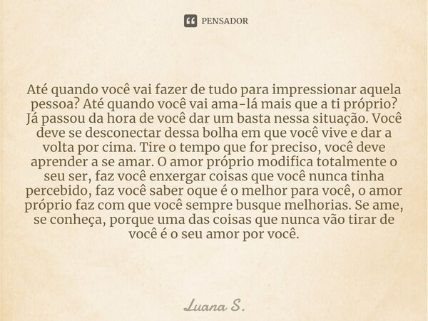 Até quando você vai fazer de tudo para impressionar aquela pessoa? Até quando você vai ama-lá mais que a ti próprio? Já passou da hora de você dar um basta nes... Frase de Luana S..