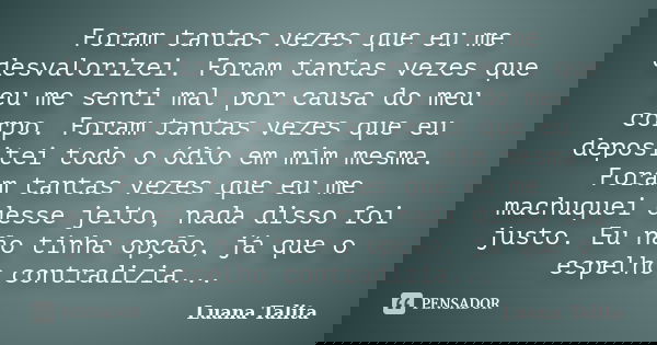 Foram tantas vezes que eu me desvalorizei. Foram tantas vezes que eu me senti mal por causa do meu corpo. Foram tantas vezes que eu depositei todo o ódio em mim... Frase de Luana Talita.