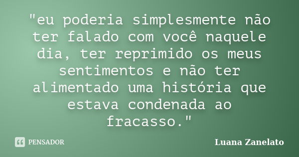 "eu poderia simplesmente não ter falado com você naquele dia, ter reprimido os meus sentimentos e não ter alimentado uma história que estava condenada ao f... Frase de Luana Zanelato.