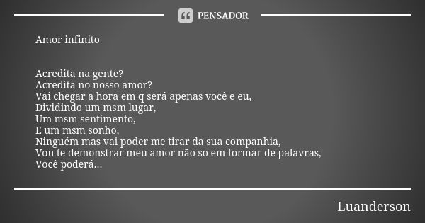 Amor infinito Acredita na gente? Acredita no nosso amor? Vai chegar a hora em q será apenas você e eu, Dividindo um msm lugar, Um msm sentimento, E um msm sonho... Frase de Luanderson.