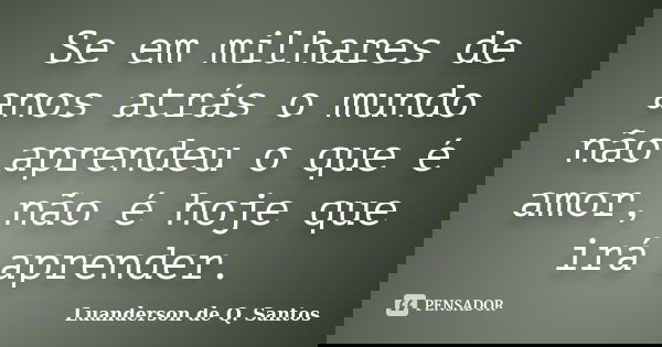 Se em milhares de anos atrás o mundo não aprendeu o que é amor, não é hoje que irá aprender.... Frase de Luanderson de Q. Santos.