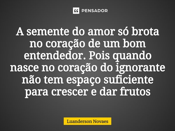 ⁠A semente do amor só brota no coração de um bom entendedor. Pois quando nasce no coração do ignorante não tem espaço suficiente para crescer e dar frutos... Frase de Luanderson Novaes.
