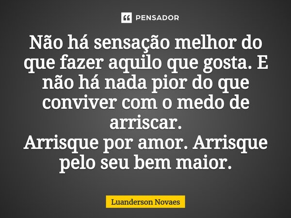 Não há sensação melhor do que fazer aquilo que gosta. E não há nada pior do que conviver com o medo de arriscar. Arrisque por amor. Arrisque pelo seu bem maior.... Frase de Luanderson Novaes.