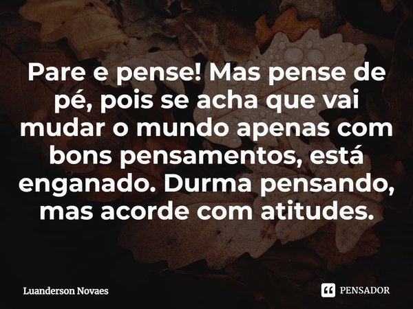 ⁠Pare e pense! Mas pense de pé, pois se acha que vai mudar o mundo apenas com bons pensamentos, está enganado. Durma pensando, mas acorde com atitudes.... Frase de Luanderson Novaes.