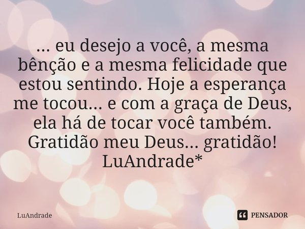 ⁠... eu desejo a você, a mesma bênção e a mesma felicidade que estou sentindo. Hoje a esperança me tocou... e com a graça de Deus, ela há de tocar você também.
... Frase de Luandrade.