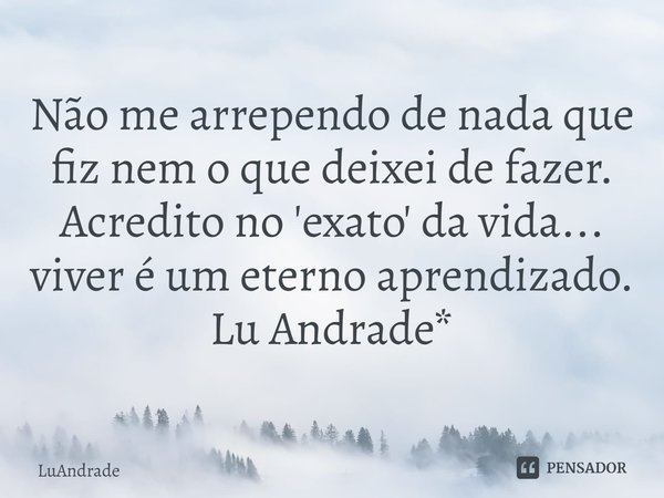 ⁠Não me arrependo de nada que fiz nem o que deixei de fazer.
Acredito no 'exato' da vida... viver é um eterno aprendizado.
Lu Andrade*... Frase de Luandrade.