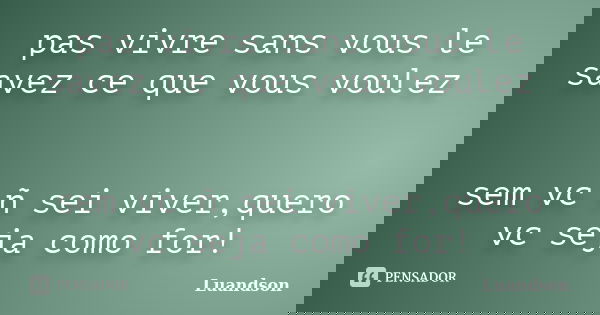 pas vivre sans vous le savez ce que vous voulez sem vc ñ sei viver,quero vc seja como for!... Frase de Luandson.