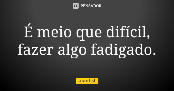 É meio que difícil, fazer algo fadigado.... Frase de Luanfish.