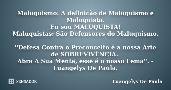 Maluquismo: A definição de Maluquismo e Maluquista. Eu sou MALUQUISTA! Maluquistas: São Defensores do Maluquismo. ''Defesa Contra o Preconceito é a nossa Arte d... Frase de Luangelys De Paula.