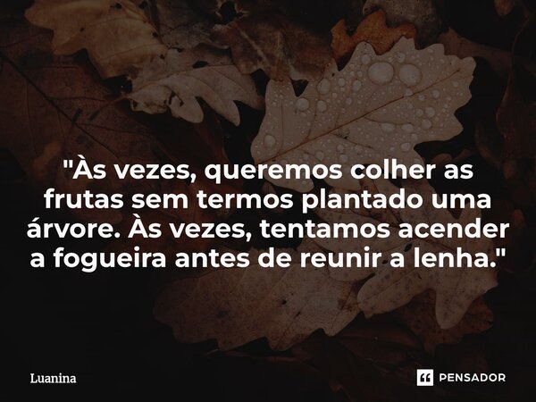 ⁠ "Às vezes, queremos colher as frutas sem termos plantado uma árvore. Às vezes, tentamos acender a fogueira antes de reunir a lenha."... Frase de Luanina.