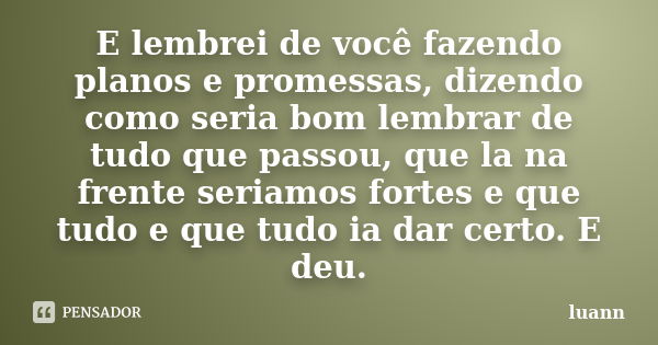 E lembrei de você fazendo planos e promessas, dizendo como seria bom lembrar de tudo que passou, que la na frente seriamos fortes e que tudo e que tudo ia dar c... Frase de luann.