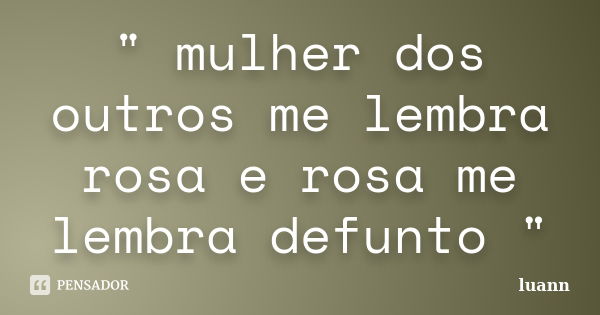 " mulher dos outros me lembra rosa e rosa me lembra defunto "... Frase de luann.