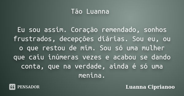 Tão Luanna Eu sou assim. Coração remendado, sonhos frustrados, decepções diárias. Sou eu, ou o que restou de mim. Sou só uma mulher que caiu inúmeras vezes e ac... Frase de Luanna Ciprianoo.