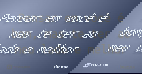 Pensar em você é bom, mas te ter ao meu lado e melhor... Frase de Luanna.