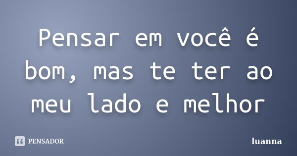 Pensar em você é bom, mas te ter ao meu lado e melhor... Frase de Luanna.