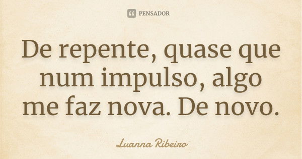 De repente, quase que num impulso, algo me faz nova. De novo.... Frase de Luanna Ribeiro.