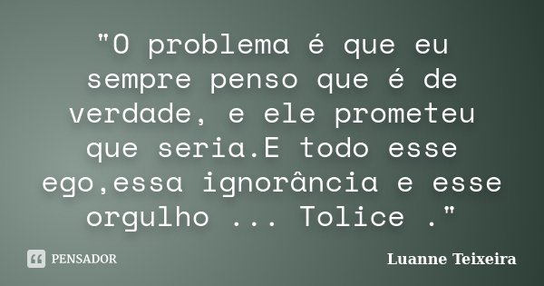 "O problema é que eu sempre penso que é de verdade, e ele prometeu que seria.E todo esse ego,essa ignorância e esse orgulho ... Tolice ."... Frase de Luanne Teixeira.