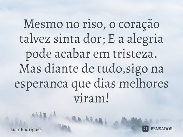 ⁠Mesmo no riso, o coração talvez sinta dor; E a alegria pode acabar em tristeza.
Mas diante de tudo,sigo na esperanca que dias melhores viram!... Frase de LuanRodrigues.