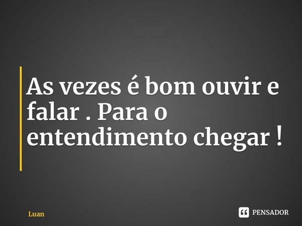 As vezes é bom ouvir e falar . Para o entendimento chegar !... Frase de Luanzinhomaster.