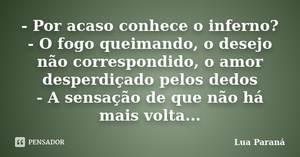 - Por acaso conhece o inferno? - O fogo queimando, o desejo não correspondido, o amor desperdiçado pelos dedos - A sensação de que não há mais volta...... Frase de Lua Paraná.