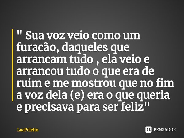 ⁠" Sua voz veio como um furacão, daqueles que arrancam tudo , ela veio e arrancou tudo o que era de ruim e me mostrou que no fim a voz dela (e) era o que q... Frase de LuaPoletto.