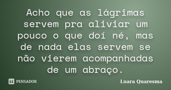 Acho que as lágrimas servem pra aliviar um pouco o que doí né, mas de nada elas servem se não vierem acompanhadas de um abraço.... Frase de Luara Quaresma.