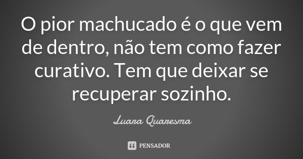 O pior machucado é o que vem de dentro, não tem como fazer curativo. Tem que deixar se recuperar sozinho.... Frase de Luara Quaresma.